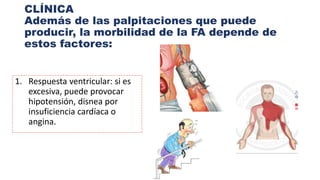 CLÍNICA
Además de las palpitaciones que puede
producir, la morbilidad de la FA depende de
estos factores:
1. Respuesta ventricular: si es
excesiva, puede provocar
hipotensión, disnea por
insuficiencia cardíaca o
angina.
 