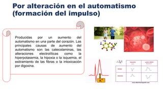 Por alteración en el automatismo
(formación del impulso)
Producidas por un aumento del
automatismo en una parte del corazón. Las
principales causas de aumento del
automatismo son las catecolaminas, las
alteraciones electrolíticas como la
hiperpotasemia, la hipoxia o la isquemia, el
estiramiento de las fibras o la intoxicación
por digoxina.
 