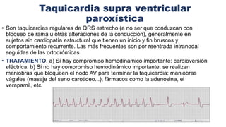 Taquicardia supra ventricular
paroxística
• Son taquicardias regulares de QRS estrecho (a no ser que conduzcan con
bloqueo de rama u otras alteraciones de la conducción), generalmente en
sujetos sin cardiopatía estructural que tienen un inicio y fin bruscos y
comportamiento recurrente. Las más frecuentes son por reentrada intranodal
seguidas de las ortodrómicas
• TRATAMIENTO. a) Si hay compromiso hemodinámico importante: cardioversión
eléctrica. b) Si no hay compromiso hemodinámico importante, se realizan
maniobras que bloqueen el nodo AV para terminar la taquicardia: maniobras
vágales (masaje del seno carotideo...), fármacos como la adenosina, el
verapamil, etc.
 