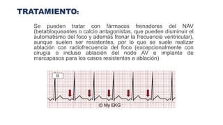TRATAMIENTO:
Se pueden tratar con fármacos frenadores del NAV
(betabloqueantes o calcio antagonistas, que pueden disminuir el
automatismo del foco y además frenar la frecuencia ventricular),
aunque suelen ser resistentes, por lo que se suele realizar
ablación con radiofrecuencia del foco (excepcionalmente con
cirugía o incluso ablación del nodo AV e implante de
marcapasos para los casos resistentes a ablación)
 