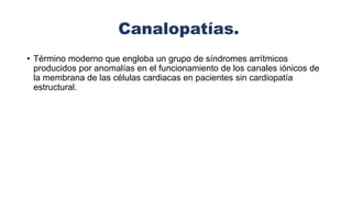Canalopatías.
• Término moderno que engloba un grupo de síndromes arrítmicos
producidos por anomalías en el funcionamiento de los canales iónicos de
la membrana de las células cardiacas en pacientes sin cardiopatía
estructural.
 