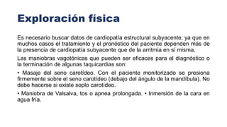 Exploración física
Es necesario buscar datos de cardiopatía estructural subyacente, ya que en
muchos casos el tratamiento y el pronóstico del paciente dependen más de
la presencia de cardiopatía subyacente que de la arritmia en sí misma.
Las maniobras vagotónicas que pueden ser eficaces para el diagnóstico o
la terminación de algunas taquicardias son:
• Masaje del seno carotídeo. Con el paciente monitorizado se presiona
firmemente sobre el seno carotídeo (debajo del ángulo de la mandíbula). No
debe hacerse si existe soplo carotídeo.
• Maniobra de Valsalva, tos o apnea prolongada. • Inmersión de la cara en
agua fría.
 