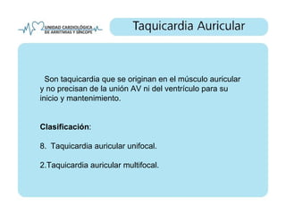 Son taquicardia que se originan en el músculo auricular
y no precisan de la unión AV ni del ventrículo para su
inicio y mantenimiento.


Clasificación:

8. Taquicardia auricular unifocal.

2.Taquicardia auricular multifocal.
 