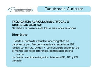 TAQUICARDIA AURICULAR MULTIFOCAL O
AURICULAR CAÓTICA:
Se debe a la presencia de tres o más focos ectópicos.

Diagnóstico

  Desde el punto de vistaelectrocardiográfico se
caracteriza por: Frecuencia auricular superior a 100
latidos por minuto. Ondas P’ de morfología diferente, de
al menos tres focos diferentes, demostrado en una
    misma
derivación electrocardiográfica. Intervalo PP’, RP’ y PR
variable.
 