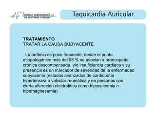 TRATAMIENTO
TRATAR LA CAUSA SUBYACENTE

 La arritmia es poco frecuente, desde el punto
etiopatogénico más del 95 % se asocian a broncopatía
crónica descompensada, y/o insuficiencia cardiaca y su
presencia es un marcador de severidad de la enfermedad
subyacente (estados avanzados de cardiopatía
hipertensiva o valvular reumática y en personas con
cierta alteración electrolítica como hipocalcemia e
hipomagnesemia)
 