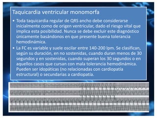 Taquicardia ventricular monomorfa
• Toda taquicardia regular de QRS ancho debe considerarse
inicialmente como de origen ventricular, dado el riesgo vital que
implica esta posibilidad. Nunca se debe excluir este diagnóstico
únicamente basándonos en que presente buena tolerancia
hemodinámica.
• La FC es variable y suele oscilar entre 140-200 lpm. Se clasifican,
según su duración, en no sostenidas, cuando duran menos de 30
segundos y en sostenidas, cuando superan los 30 segundos o en
aquellos casos que cursan con mala tolerancia hemodinámica.
Pueden ser idopáticas (no relacionadas con cardiopatía
estructural) o secundarias a cardiopatía.
 