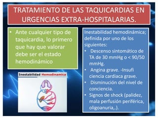 TRATAMIENTO DE LAS TAQUICARDIAS EN
URGENCIAS EXTRA-HOSPITALARIAS.
• Ante cualquier tipo de
taquicardia, lo primero
que hay que valorar
debe ser el estado
hemodinámico
Inestabilidad hemodinámica;
definida por uno de los
siguientes:
• Descenso sintomático de
TA de 30 mmHg o < 90/50
mmHg.
• Angina grave. -Insufi
ciencia cardiaca grave.
• Disminución del nivel de
conciencia.
• Signos de shock (palidez,
mala perfusión periférica,
oligoanuria,.).
 