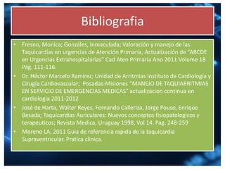 Bibliografia
• Fresno, Monica; Gonzáles, Inmaculada; Valoración y manejo de las
Taquicardias en urgencias de Atención Primaria, Actualización de “ABCDE
en Urgencias Extrahospitalarias” Cad Aten Primaria Ano 2011 Volume 18
Pág. 111-116.
• Dr. Héctor Marcelo Ramírez; Unidad de Arritmias Instituto de Cardiología y
Cirugía Cardiovascular; Posadas-Misiones “MANEJO DE TAQUIARRITMIAS
EN SERVICIO DE EMERGENCIAS MEDICAS” actualizacion continua en
cardiologia 2011-2012
• José de Harta, Walter Reyes, Fernando Calleriza, Jorge Pouso, Enrique
Besada; Taquicardias Auriculares: Nuevos conceptos fisiopatologicos y
terapeuticos; Revista Medica, Uruguay 1998, Vol 14. Pag. 248-259
• Moreno LA, 2011 Guia de referencia rapida de la taquicardia
Supraventricular. Pratica clinica.
 