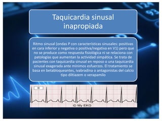 Taquicardia sinusal
inapropiada
Ritmo sinusal (ondas P con características sinusales: positivas
en cara inferior y negativa o positiva/negativa en V1) pero que
no se produce como respuesta fisiológica ni se relaciona con
patologías que aumentan la actividad simpática. Se trata de
pacientes con taquicardia sinusal en reposo o una taquicardia
sinusal exagerada ante mínimos esfuerzos. El tratamiento se
basa en betabloqueantes, ivabradina o antagonistas del calcio
tipo diltiazem o verapamilo
 