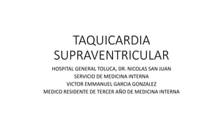 TAQUICARDIA
SUPRAVENTRICULAR
HOSPITAL GENERAL TOLUCA, DR. NICOLAS SAN JUAN
SERVICIO DE MEDICINA INTERNA
VICTOR EMMANUEL GARCIA GONZALEZ
MEDICO RESIDENTE DE TERCER AÑO DE MEDICINA INTERNA
 