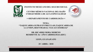 INSTITUTO MEXICANO DEL SEGURO SOCIAL
CENTRO MÉDICO NACIONAL DEL BAJÍO
UNIDAD MÉDICA DE ALTA ESPECIALIDAD
>>DEPARTAMENTO DE CARDIOLOGÍA<<
TEMA:
“TAQUICARDIA SUPRAVENTRICULAR (TAQUICARDIA DE
LA UNION, REENTRADAS, VIAS ACCESORIAS)”
DR. RICARDO MORA MORENO
RESIDENTE 3er AÑO CARDIOLOGIA (R3C)
LEON, GUANAJUATO
25 / ABRIL / 2018
 