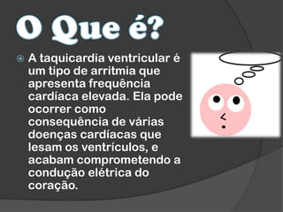  A taquicardia ventricular é
um tipo de arritmia que
apresenta frequência
cardíaca elevada. Ela pode
ocorrer como
consequência de várias
doenças cardíacas que
lesam os ventrículos, e
acabam comprometendo a
condução elétrica do
coração.
 