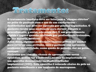 O tratamento imediato deve ser feito com o "choque elétrico"
no peito do paciente com o uso de um cardioversor -
desfibrilador que deve ser operado por pessoas capacitadas. O
paciente recebe uma medicação para dormir durante o
procedimento, e assim, não sente dor. É um procedimento
rápido e seguro quando realizado por profissionais treinados,
na sua maioria, médicos.
Além disso, algumas medicações venosas podem ser usadas
para reverter essa arritmia, caso o paciente não apresente
nenhuma instabilidade, como queda de pressão, dor no peito,
cansaço.
Pacientes que têm alta chance de apresentarem novos
episódios, podem ter a indicação médica de implantação de
um aparelho denominado cardiodesfibrilador
implantável (CDI). Este aparelho é colocado abaixo da pele no
paciente semelhante a um implante de marcapasso.
 