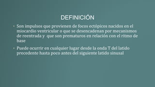 DEFINICIÓN
• Son impulsos que provienen de focos ectópicos nacidos en el
miocardio ventricular o que se desencadenan por mecanismos
de reentrada y que son prematuros en relación con el ritmo de
base
• Puede ocurrir en cualquier lugar desde la onda T del latido
precedente hasta poco antes del siguiente latido sinusal
 