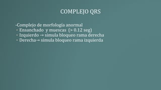 COMPLEJO QRS
-Complejo de morfología anormal
• Ensanchado y muescas (> 0.12 seg)
• Izquierdo → simula bloqueo rama derecha
• Derecha→ simula bloqueo rama izquierda
 