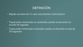 DEFINICIÓN
• Rápida sucesión de 3 o más extrasístoles ventriculares
• Taquicardia ventricular no sostenida cuando su duración no
excede 30 segundo
• Taquicardia ventricular sostenida cuando su duración es mas de
30 segundos
 