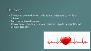 Definicion
• Trastorno de conducción de la zonas de isquemia, lesión o
infarto.
• Focos ectópicos diversos
• Provocan reentrada y despolarizaciones rápidas y repetidas de
QRS de distintos
 