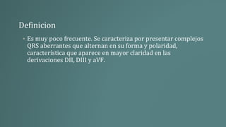 Definicion
• Es muy poco frecuente. Se caracteriza por presentar complejos
QRS aberrantes que alternan en su forma y polaridad,
característica que aparece en mayor claridad en las
derivaciones DII, DIII y aVF.
 