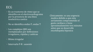 ECG
• Es un trastorno de ritmo que se
identifica en el electrocardiograma
por la presencia de una línea
isoelectrica caotica
• No se identifica ondas P, ondas T
• Los complejos QRS son
reemplazados por deflexiones
irregulares, rápidas y caóticas
• Ritmo irregular
• Intervarlo P-R : ausente
Clinicamente: es una urgencia
medica debido a que esta
seriamente comprometido el
gasto cardiaco y tiene
aproximadamente tres minutos
antes que se desarrolle
encefalopatia hipoxica
 