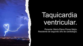 Taquicardia
ventricular.
Ponente: María Elena Flores Mejía.
Residente de segundo año de cardiología.
 