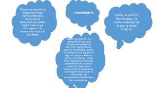 TAQUIGRAFIA
Técnica de escrito en
la que se utilizan
ciertos símbolos y
abreviaturas
especiales para poder
copiar todo lo que
dice alguien a la
misma velocidad a la
que habla.
¿Cómo se utiliza?
Escribiendo a la
misma velocidad de
lo que te están
dictando
¿Quien la elaboro? . La
taquigrafía Gregg es el
sistema más popular de
escritura taquigráfica a
mano en los Estados Unidos,
y su adaptación al español es
muy arraigada en América
Latina. Sin embargo, el uso
de la taquigrafía ha decaído
gradualmente en el ámbito
comercial y legal con la
invención de las grabadoras,
las máquinas de dictado, el
estereotipo, los
procesadores de palabras y
las computadoras.
 