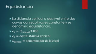 Equidistancia
 La distancia vertical o desnivel entre dos
curvas consecutivas es constante y se
denomina equidistancia.
 𝑒 𝑛 = 𝐷𝑒𝑠𝑐𝑎𝑙𝑎/1.000
 𝑒 𝑛 = 𝑒𝑞𝑢𝑖𝑑𝑖𝑠𝑡𝑎𝑛𝑐𝑖𝑎 𝑛𝑜𝑟𝑚𝑎𝑙
 𝐷𝑒𝑠𝑐𝑎𝑙𝑎 = denominador de la escal
 