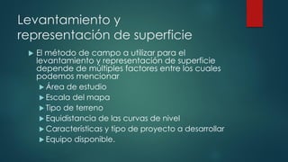 Levantamiento y
representación de superficie
 El método de campo a utilizar para el
levantamiento y representación de superficie
depende de múltiples factores entre los cuales
podemos mencionar
 Área de estudio
 Escala del mapa
 Tipo de terreno
 Equidistancia de las curvas de nivel
 Características y tipo de proyecto a desarrollar
 Equipo disponible.
 