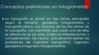 Conceptos preliminares en fotogrametría
 La topografía se divide en tres ramas principales
según el tamaño: geodesia, fotogrametría y
topografía plana. Los avances de las tres ramas de
la topografía, han permitido que cada una de ellas
se diferencie de las otras, si bien se interrelacionan y
complementan. De hecho, actualmente existen las
profesiones de ingeniero topográfico, ingeniero
geodesta e ingeniero fotogrametrista.
 