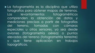  La fotogrametría es la disciplina que utiliza
fotografías para obtener mapas de terrenos.
Los levantamientos fotogramétricos
comprenden la obtención de datos y
mediciones precisas a partir de fotografías
del terreno, tomadas con cámaras
especiales u otros sensores, ya sea desde
aviones (fotogrametría aérea) o puntos
elevados del terreno (fotogrametría terrestre)
y que tiene aplicación en trabajos
topográficos.
 