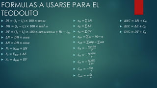 FORMULAS A USARSE PARA EL
TEODOLITO
 𝐷𝐼 = (𝐼𝑠 − 𝐼𝑖) × 100 × sen 𝜔
 𝐷𝐻 = (𝐼𝑠 − 𝐼𝑖) × 100 × sen2 𝜔
 𝐷𝑉 = 𝐼𝑠 − 𝐼𝑖 × 100 × 𝑠𝑒𝑛 𝜔 𝑐𝑜𝑠 𝜔 + 𝐻𝐼 − 𝐼 𝑚
 ∆𝑁 = 𝐷𝐻 × 𝑐𝑜𝑠𝛼
 ∆𝑁 = 𝐷𝐻 × 𝑐𝑜𝑠𝛼
 𝑁𝑖 = 𝑁 𝐵𝑀 + ∆𝑁
 𝐸𝑖 = 𝐸 𝐵𝑀 + ∆𝐸
 𝐴𝑖 = 𝐴 𝐵𝑀 + 𝐷𝑉
 𝑒 𝑁 = ∆𝑁
 𝑒 𝐸 = ∆𝐸
 𝑒 𝐴 = 𝐷𝑉
 𝑒 𝑎𝑉 = 𝜔 − 90 ∗ 𝑛
 𝑒 𝑎𝐻 = 𝑎𝑖𝑝 − 𝑎𝑖𝑡
 𝐶 𝑁 = −
𝑒 𝑁×𝐷𝐻
𝑃
 𝐶 𝐸 = −
𝑒 𝐸×𝐷𝐻
𝑃
 𝐶𝐴 = −
𝑒 𝐴×𝐷𝐼
𝐷𝐼
 𝐶 𝑎𝑉 = −
𝑒 𝑎𝑉
𝑛
 𝐶 𝑎𝐻 = −
𝑒 𝑎
𝑛
 ∆𝑁𝐶 = ∆𝑁 + 𝐶 𝑁
 ∆𝐸𝐶 = ∆𝐸 + 𝐶 𝐸
 𝐷𝑉C = 𝐷𝑉 + 𝐶𝐴
 