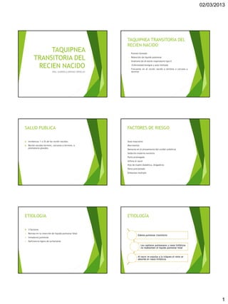 02/03/2013




                                                            TAQUIPNEA TRANSITORIA DEL
                                                            RECIEN NACIDO
               TAQUIPNEA                                     •   Pulmón húmedo

          TRANSITORIA DEL                                    •

                                                             •
                                                                 Retención de líquido pulmonar
                                                                 Síndrome de di estrés respiratorio tipo II

           RECIEN NACIDO                                     •

                                                             •
                                                                 Enfermedad benigna y auto limitada
                                                                 Frecuente en el recién nacido a término o cercano a
                             DRA. GABRIELA ARENAS ORNELAS        término




SALUD PUBLICA                                               FACTORES DE RIESGO

    Incidencia: 1 a 2% de los recién nacidos.              Sexo masculino
    Recién nacidos término, cercanos a término, o          Macrosomia
     prematuros grandes.
                                                            Demoras en el pinzamiento del cordón umbilical
                                                            Sedación materna excesiva
                                                            Parto prolongado
                                                            Asfixia al nacer
                                                            Hijo de madre diabética, drogadicta
                                                            Parto precipitado
                                                            Embarazo múltiple




ETIOLOGIA                                                   ETIOLOGÍA

    3 factores:
1.   Retraso en la resorción de líquido pulmonar fetal
                                                                        Edema pulmonar transitorio
2.   Inmadurez pulmonar
3.   Deficiencia ligera de surfactante
                                                                          Los capilares pulmonares y vasos linfáticos
                                                                          no reabsorben el líquido pulmonar fetal


                                                                        Al nacer se expulsa a la tráquea el resto se
                                                                        absorbe en vasos linfáticos




                                                                                                                                1
 