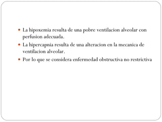 La hipoxemia resulta de una pobre ventilacion alveolar con perfusion adecuada. La hipercapnia resulta de una alteracion en la mecanica de ventilacion alveolar. Por lo que se considera enfermedad obstructiva no restrictiva 
