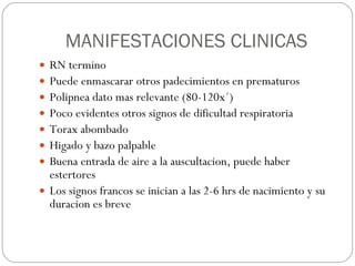 MANIFESTACIONES CLINICAS RN termino  Puede enmascarar otros padecimientos en prematuros Polipnea dato mas relevante (80-120x´) Poco evidentes otros signos de dificultad respiratoria Torax abombado Higado y bazo palpable Buena entrada de aire a la auscultacion, puede haber estertores Los signos francos se inician a las 2-6 hrs de nacimiento y su duracion es breve 