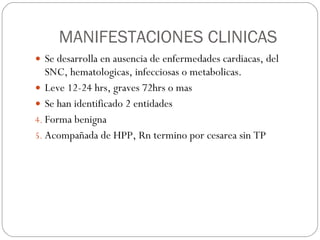 MANIFESTACIONES CLINICAS Se desarrolla en ausencia de enfermedades cardiacas, del SNC, hematologicas, infecciosas o metabolicas. Leve 12-24 hrs, graves 72hrs o mas Se han identificado 2 entidades Forma benigna Acompañada de HPP, Rn termino por cesarea sin TP 