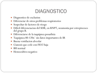 DIAGNOSTICO Diagnostico de exclusion Diferenciar de otros problemas respiratorios Sospechar de factores de riesgo Dificil diferenciacion del SDR, en RNPT, neumonia por estreptococo del grupo B. Diferenciarse de la taquipnea posasfixia Taquipnea 80-120x´ sin datos importantes de IR Buena ventilacion alveolar Cianosis que cede con FIO2 baja BH normal Hemocultivo negativo 