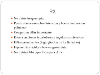 RX No existe imagen tipica Puede observarse sobredistencion y buena iluminacion pulmonar Congestion hiliar importante Edema en cisuras interlobares y angulos costofrenicos Hilios prominentes (ingurgitacion de los linfaticos) Hipoxemia y acidosis leve en gasometria No existen labs especificos para el dx 