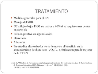 TRATAMIENTO Medidas generales para el RN Manejo del SDR O2 a flujos bajos FIO2 no mayor a 40% si se requiere mas pensar en otros dx Presion positiva en algunos casos Diureticos Albumina En estudios aleatorizados no se demostro el beneficio en la administracion de diureticos  VO, IV, nebulizacion para la mejoria de la TTRN Lewis V, Whitelaw A. Furosemida para la taquipnea transitoria del recién nacido.  Base de Datos Cochrane de Revisiones Sistemáticas  2007, Número 4. Art. n.º: CD003064. DOI: 10.1002/14651858.CD003064. 