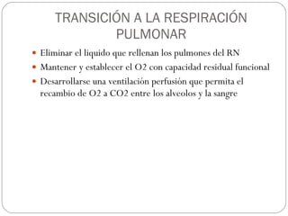TRANSICIÓN A LA RESPIRACIÓN PULMONAR Eliminar el liquido que rellenan los pulmones del RN Mantener y establecer el O2 con capacidad residual funcional Desarrollarse una ventilación perfusión que permita el recambio de O2 a CO2 entre los alveolos y la sangre 