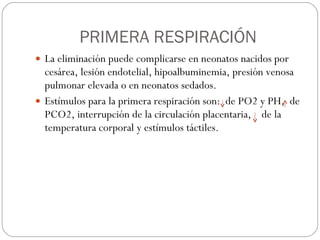 PRIMERA RESPIRACIÓN La eliminación puede complicarse en neonatos nacidos por cesárea, lesión endotelial, hipoalbuminemia, presión venosa pulmonar elevada o en neonatos sedados. Estímulos para la primera respiración son:  de PO2 y PH,  de PCO2, interrupción de la circulación placentaria,  de la temperatura corporal y estímulos táctiles. 