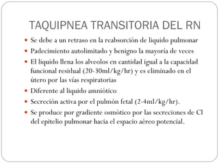 TAQUIPNEA TRANSITORIA DEL RN Se debe a un retraso en la reabsorción de liquido pulmonar Padecimiento autolimitado y benigno la mayoría de veces El liquido llena los alveolos en cantidad igual a la capacidad funcional residual (20-30ml/kg/hr) y es eliminado en el útero por las vías respiratorias Diferente al liquido amniótico Secreción activa por el pulmón fetal (2-4ml/kg/hr). Se produce por gradiente osmótico por las secreciones de Cl del epitelio pulmonar hacia el espacio aéreo potencial. 