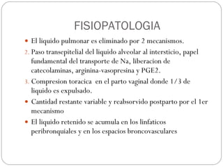 FISIOPATOLOGIA El liquido pulmonar es eliminado por 2 mecanismos.  Paso transepitelial del liquido alveolar al intersticio, papel fundamental del transporte de Na, liberacion de catecolaminas, arginina-vasopresina y PGE2. Compresion toracica  en el parto vaginal donde 1/3 de liquido es expulsado. Cantidad restante variable y reabsorvido postparto por el 1er mecanismo El liquido retenido se acumula en los linfaticos peribronquiales y en los espacios broncovasculares 