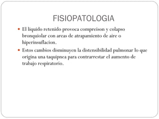 FISIOPATOLOGIA El liquido retenido provoca compreison y colapso bronquiolar con areas de atrapamiento de aire o hiperinsuflacion. Estos cambios disminuyen la distensibilidad pulmonar lo que origina una taquipnea para contrarrestar el aumento de trabajo respiratorio. 