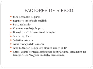 FACTORES DE RIESGO Falta de trabajo de parto Expulsivo prolongado o fallido Parto acelerado Cesarea sin trabajo de parto Retardo en el pinzamiento del cordon  Sexo masculino Sedación excesiva Asma bronquial de la madre Administracion de liquidos hipotonicos en el TP Otros: asfixia perinatal, deficiencia de surfactante, inmadurez del transporte de Na, gesta multiple, macrosomia 