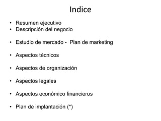 Indice
• Resumen ejecutivo
• Descripción del negocio
• Estudio de mercado - Plan de marketing
• Aspectos técnicos
• Aspectos de organización
• Aspectos legales
• Aspectos económico financieros
• Plan de implantación (*)
 