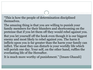 “This is how the people of determination disciplined
themselves.
The amazing thing is that you are willing to punish your
family members for their blunders and shortcoming on the
pretense that if you let them off they would rebel against you.
But you let yourself off the hook even though it is our biggest
enemy and most likely to rebel against you. The harm it
inflicts upon you is far greater than the harm your family can
inflict. The most they can disturb is your worldly life which
will perish one day. Your self, on the other hand, ruffles the
everlasting life of the Hereafter.
It is much more worthy of punishment.” [Imam Ghazali]
 