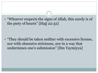  “Whoever respects the signs of Allah, this surely is of
the piety of hearts” [Hajj 22:32]
 “They should be taken neither with excessive license,
nor with obsessive strictness, nor in a way that
undermines one’s submission” [Ibn Taymiyya]
 