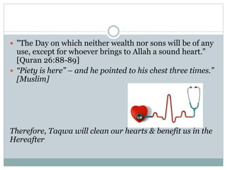  "The Day on which neither wealth nor sons will be of any
use, except for whoever brings to Allah a sound heart."
[Quran 26:88-89]
 “Piety is here” – and he pointed to his chest three times.”
[Muslim]
Therefore, Taqwa will clean our hearts & benefit us in the
Hereafter
 