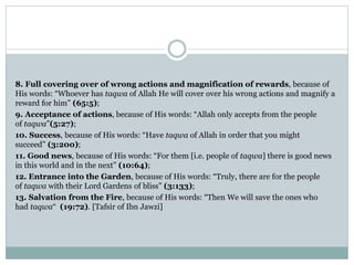 8. Full covering over of wrong actions and magnification of rewards, because of
His words: “Whoever has taqwa of Allah He will cover over his wrong actions and magnify a
reward for him” (65:5);
9. Acceptance of actions, because of His words: “Allah only accepts from the people
of taqwa”(5:27);
10. Success, because of His words: “Have taqwa of Allah in order that you might
succeed” (3:200);
11. Good news, because of His words: “For them [i.e. people of taqwa] there is good news
in this world and in the next” (10:64);
12. Entrance into the Garden, because of His words: “Truly, there are for the people
of taqwa with their Lord Gardens of bliss” (3:133);
13. Salvation from the Fire, because of His words: “Then We will save the ones who
had taqwa“ (19:72). [Tafsir of Ibn Jawzi]
 