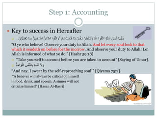 Step 1: Accounting
 Key to success in Hereafter
 َ‫غ‬ِ‫ل‬ ۡ‫ت‬َ‫م‬َّ‫د‬َ‫ق‬ ‫ا‬َّ‫م‬ ٌ‫س‬ۡ‫َـف‬‫ن‬ ۡ‫ر‬ُ‫ظ‬ۡ‫ـن‬َ‫ت‬ۡ‫ل‬ َ‫و‬ َ ‫ه‬‫اّٰلل‬ ‫وا‬ُ‫ق‬َّ‫ت‬‫ا‬ ‫ا‬ ۡ‫و‬ُ‫ن‬َ‫م‬ٰ‫ا‬ َ‫ن‬ۡ‫ِي‬‫ذ‬َّ‫ال‬ ‫ا‬َ‫ه‬ُّ‫ي‬َ‫ا‬ٰٰۤ‫ي‬َ ‫ه‬‫اّٰلل‬ ََّّ ِ‫ا‬ َ ‫ه‬‫اّٰلل‬ ‫وا‬ُ‫ق‬َّ‫ت‬‫ا‬ َ‫و‬ ٍ‫د‬ََّ  ۡ‫و‬ُ‫ل‬َ‫م‬ۡ‫َع‬‫ت‬ ‫ا‬َ‫م‬ِ‫ب‬ ٌِ‫ر‬ٌِۡ‫ب‬َِ﻿﻿
“O ye who believe! Observe your duty to Allah. And let every soul look to that
which it sendeth on before for the morrow. And observe your duty to Allah! Lo!
Allah is informed of what ye do.” [Hashr 59:18]
 “Take yourself to account before you are taken to account” [Saying of Umar].
 ِ‫س‬ۡ‫ف‬َّ‫ن‬‫ال‬ِ‫ب‬ ُ‫م‬ِ‫س‬ۡ‫ق‬ُ‫ا‬ ٰۤ َ‫َل‬ َ‫و‬ِ‫ة‬َ‫م‬‫ا‬ َّ‫و‬َّ‫الل‬
“And nay, I swear by the self-reproaching soul!” [Qiyama 75:2]
“A believer will always be critical of himself
in food, drink, and speech. A sinner will not
criticize himself” [Hasan Al-Basri]
 