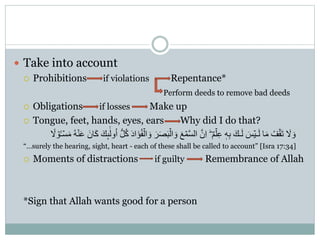  Take into account
 Prohibitions if violations Repentance*
Perform deeds to remove bad deeds
 Obligations if losses Make up
 Tongue, feet, hands, eyes, ears Why did I do that?
َ‫ص‬َ‫ب‬ۡ‫ال‬ َ‫و‬ َ‫ع‬ ۡ‫م‬َّ‫س‬‫ال‬ ََّّ ِ‫ا‬ ٌ‫م‬ۡ‫ل‬ِ‫ع‬ ٖ‫ه‬ِ‫ب‬ َ‫ـك‬َ‫ل‬ َ‫س‬ٌۡ‫ـ‬َ‫ل‬ ‫ا‬َ‫م‬ ُ‫ف‬ۡ‫ق‬َ‫ت‬ َ‫َل‬ َ‫و‬ُ‫ه‬ۡ‫ن‬َ‫ع‬ ََّ ‫ا‬َُ َ‫ك‬‫ك‬ِٕ
ٰٰۤ‫ول‬ُ‫ا‬ ُُّّ ُُ َ‫د‬‫ا‬ََُ‫ف‬ۡ‫ال‬ َ‫و‬ َ‫ر‬ً‫َل‬ ۡ‫و‬ُٔ‫ـ‬ۡ‫س‬َ‫م‬
“…surely the hearing, sight, heart - each of these shall be called to account” [Isra 17:34]
 Moments of distractions if guilty Remembrance of Allah
*Sign that Allah wants good for a person
 